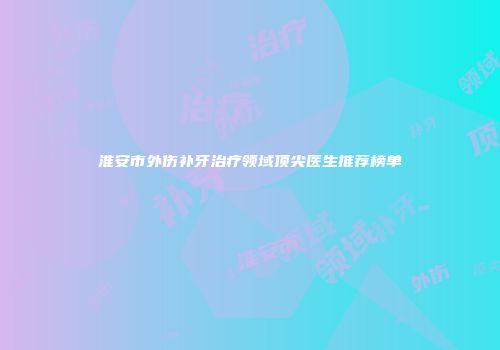 淮安市外伤补牙治疗领域顶尖医生推荐榜单