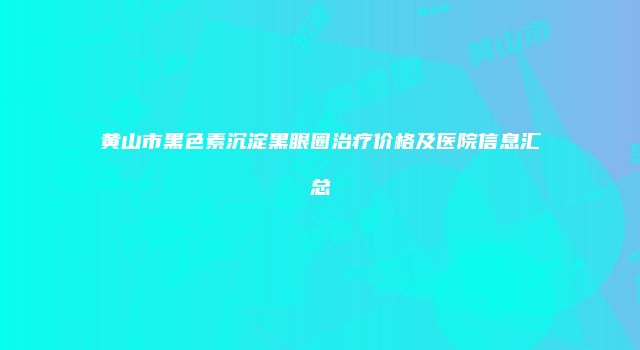 黄山市黑色素沉淀黑眼圈治疗价格及医院信息汇总