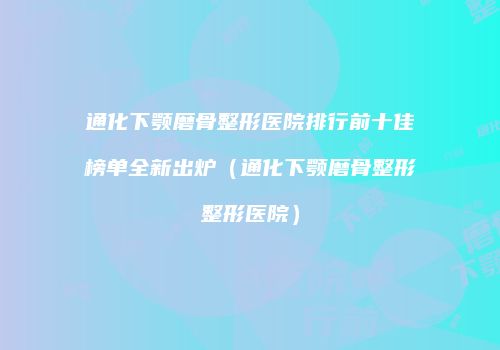 通化下颚磨骨整形医院排行前十佳榜单全新出炉（通化下颚磨骨整形整形医院）