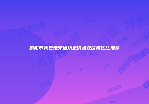 绵阳市天包地牙齿矫正价格及医院医生推荐