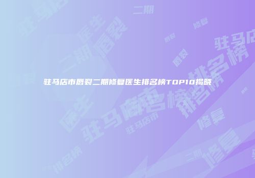 驻马店市唇裂二期修复医生排名榜TOP10揭晓