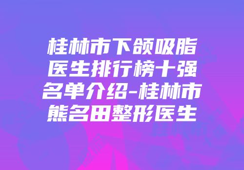 桂林市下颌吸脂医生排行榜十强名单介绍-桂林市熊名田整形医生