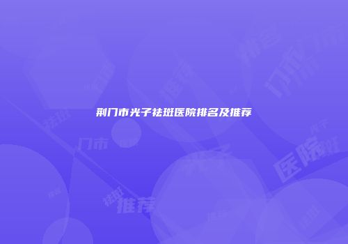 荆门市光子祛斑医院排名及推荐