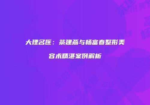 大理名医：茶建燕与杨富春整形美容术精湛案例解析
