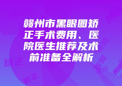 赣州市黑眼圈矫正手术费用、医院医生推荐及术前准备全解析