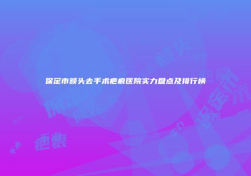 保定市额头去手术疤痕医院实力盘点及排行榜