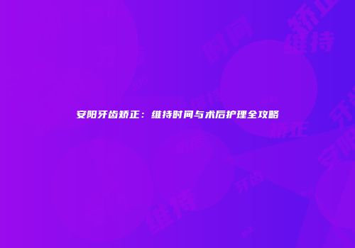 安阳牙齿矫正:维持时间与术后护理全攻略
