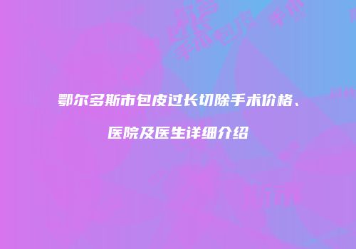 鄂尔多斯市包皮过长切除手术价格、医院及医生详细介绍