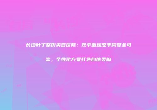 长沙叶子整形美容医院：双平面动感丰胸安全可靠，个性化方案打造自信美胸