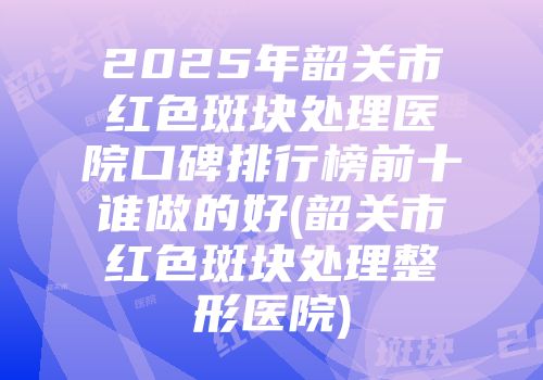 2025年韶关市红色斑块处理医院口碑排行榜前十谁做的好(韶关市红色斑块处理整形医院)