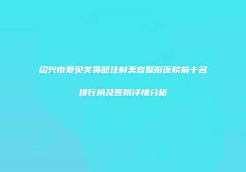 绍兴市爱贝芙鼻部注射美容整形医院前十名排行榜及医院详情分析