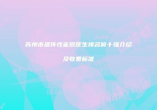 苏州市遗传性雀斑医生排名前十强介绍及收费标准