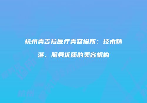 杭州美吉拉医疗美容诊所：技术精湛、服务优质的美容机构