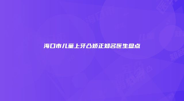 海口市儿童上牙凸矫正知名医生盘点
