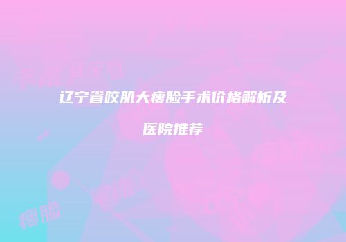 辽宁省咬肌大瘦脸手术价格解析及医院推荐