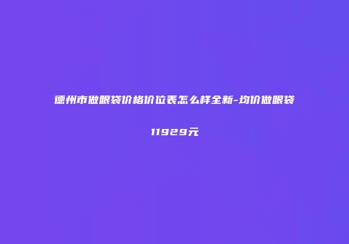 德州市做眼袋价格价位表怎么样全新-均价做眼袋11929元
