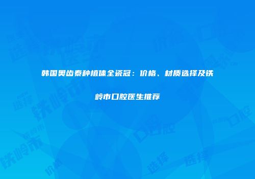韩国奥齿泰种植体全瓷冠：价格、材质选择及铁岭市口腔医生推荐