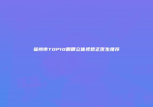 福州市TOP10眼睛立体视矫正医生推荐