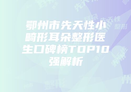 鄂州市先天性小畸形耳朵整形医生口碑榜TOP10强解析