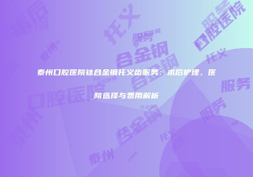 泰州口腔医院钛合金钢托义齿服务:术后护理、医院选择与费用解析