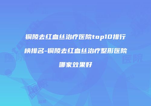 铜陵去红血丝治疗医院top10排行榜排名-铜陵去红血丝治疗整形医院哪家效果好