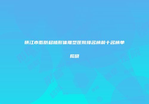 镇江市脂肪移植形体雕塑医院排名榜前十名榜单揭晓