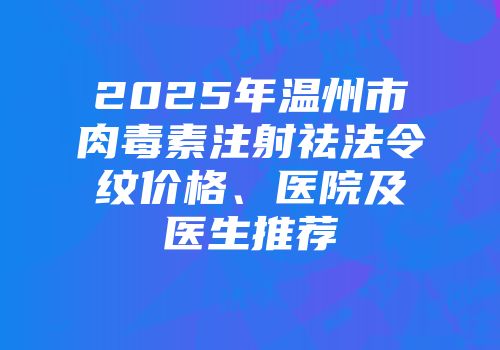 2025年温州市肉毒素注射祛法令纹价格、医院及医生推荐