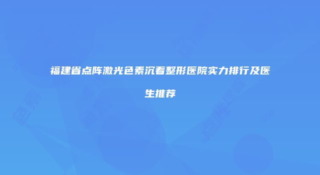 福建省点阵激光色素沉着整形医院实力排行及医生推荐