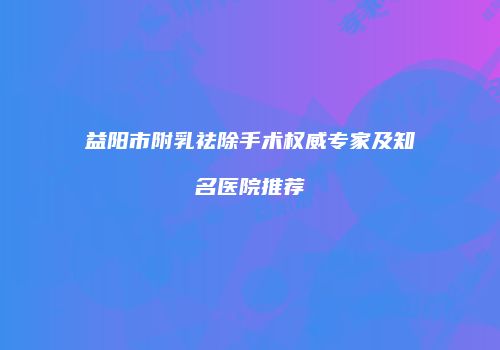 益阳市附乳祛除手术权威专家及知名医院推荐