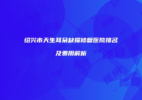 绍兴市天生耳朵缺损修复医院排名及费用解析