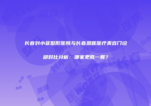长春刘小菲整形医院与长春恩喜医疗美容门诊部对比分析：哪家更胜一筹？