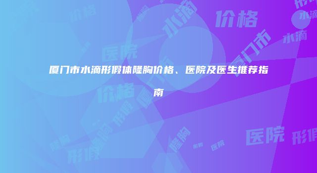 厦门市水滴形假体隆胸价格、医院及医生推荐指南