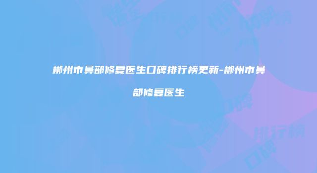 郴州市鼻部修复医生口碑排行榜更新-郴州市鼻部修复医生