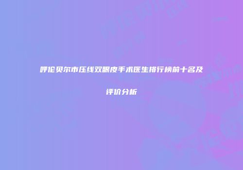 呼伦贝尔市压线双眼皮手术医生排行榜前十名及评价分析