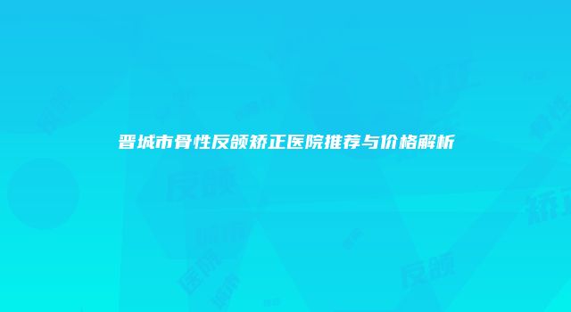 晋城市骨性反颌矫正医院推荐与价格解析