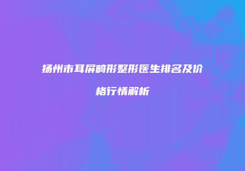 扬州市耳屏畸形整形医生排名及价格行情解析