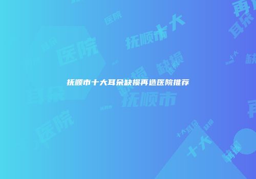 抚顺市十大耳朵缺损再造医院推荐