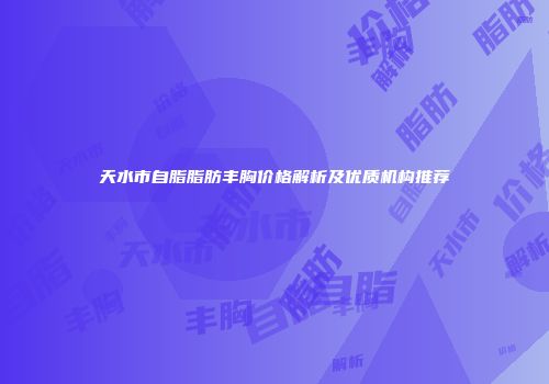 天水市自脂脂肪丰胸价格解析及优质机构推荐