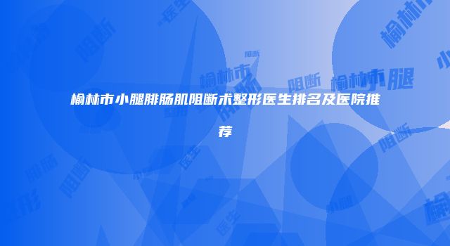 榆林市小腿腓肠肌阻断术整形医生排名及医院推荐