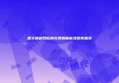 遵义颞部凹陷填充费用解析及医院推荐