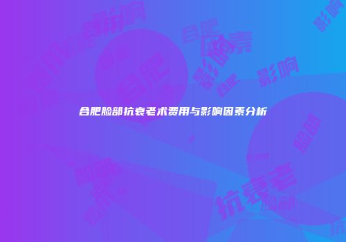 合肥脸部抗衰老术费用与影响因素分析
