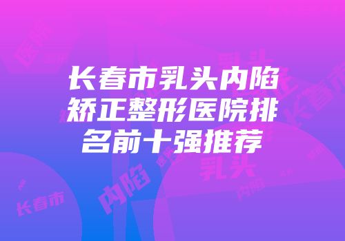 长春市乳头内陷矫正整形医院排名前十强推荐