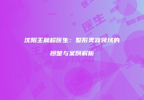 沈阳王晨超医生：整形美容领域的翘楚与案例解析