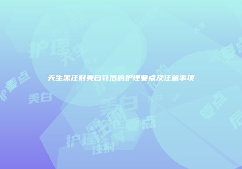 天生黑注射美白针后的护理要点及注意事项