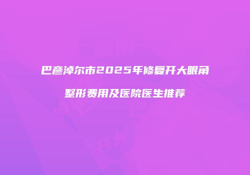 巴彦淖尔市2025年修复开大眼角整形费用及医院医生推荐