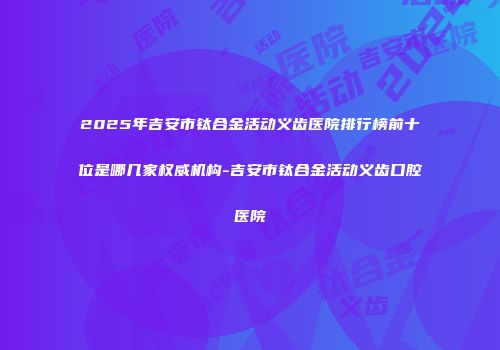 2025年吉安市钛合金活动义齿医院排行榜前十位是哪几家权威机构-吉安市钛合金活动义齿口腔医院