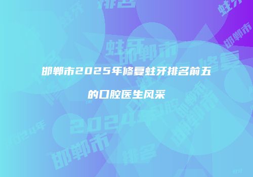 邯郸市2025年修复蛀牙排名前五的口腔医生风采