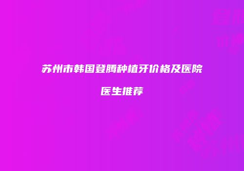 苏州市韩国登腾种植牙价格及医院医生推荐