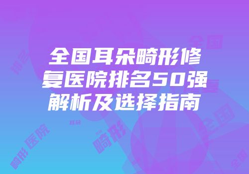 全国耳朵畸形修复医院排名50强解析及选择指南