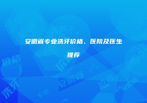 安徽省专业洗牙价格、医院及医生推荐